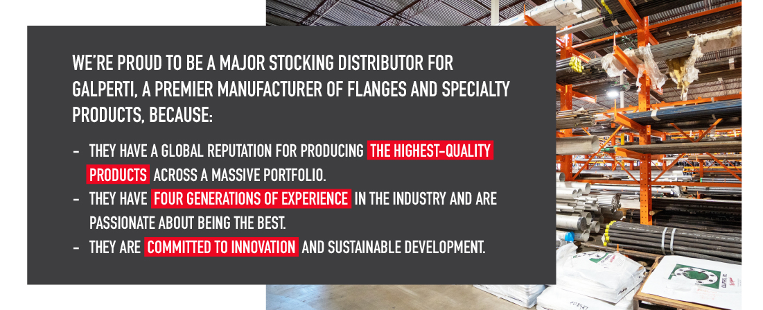 We’re proud to be a major stocking distributor for Galperti, a premier manufacturer of flanges and specialty products, because: 

They have a global reputation for producing the highest-quality products across a massive portfolio. 
They have four generations of experience in the industry and are passionate about being the best.
They are committed to innovation and sustainable development. 